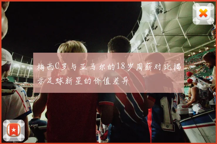 梅西C罗与亚马尔的18岁周薪对比揭示足球新星的价值差异