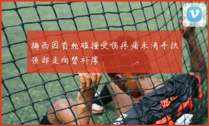 梅西因首轮碰撞受伤疼痛未消手扶颈部走向替补席