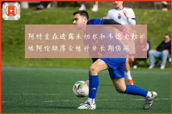 阿特金森透露米切尔和韦德全勤训练阿伦缺席合练并非长期伤病