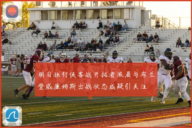 明日独行侠客战开拓者浓眉与布兰登威廉姆斯出战状态成疑引关注