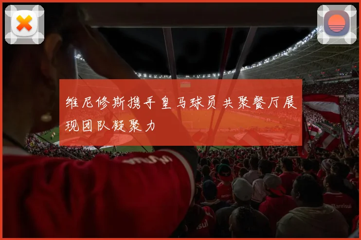 维尼修斯携手皇马球员共聚餐厅展现团队凝聚力