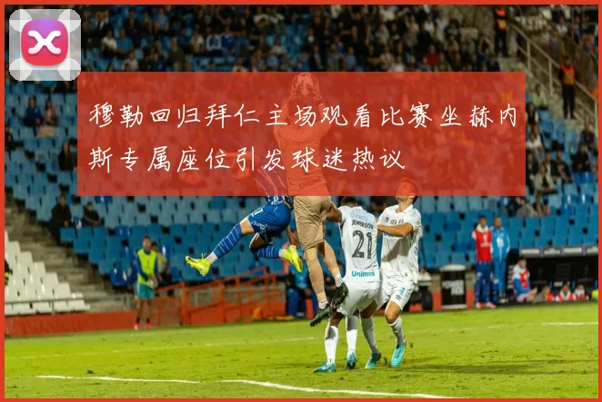 穆勒回归拜仁主场观看比赛坐赫内斯专属座位引发球迷热议