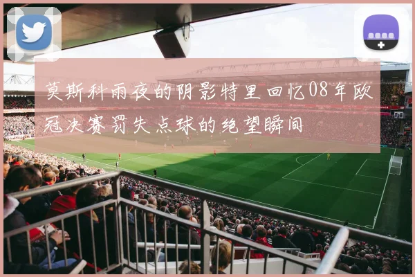 莫斯科雨夜的阴影特里回忆08年欧冠决赛罚失点球的绝望瞬间