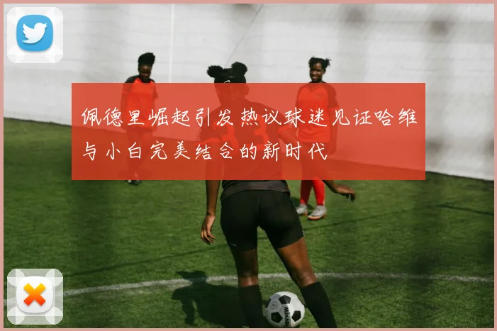 佩德里崛起引发热议球迷见证哈维与小白完美结合的新时代