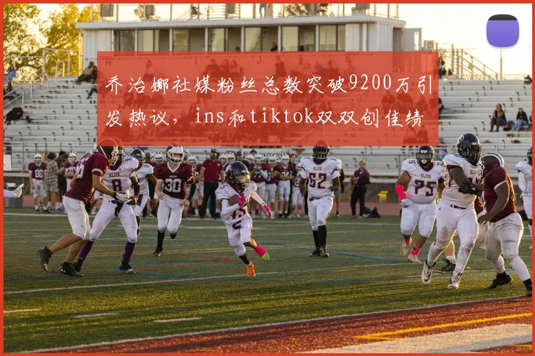 乔治娜社媒粉丝总数突破9200万引发热议，ins和tiktok双双创佳绩