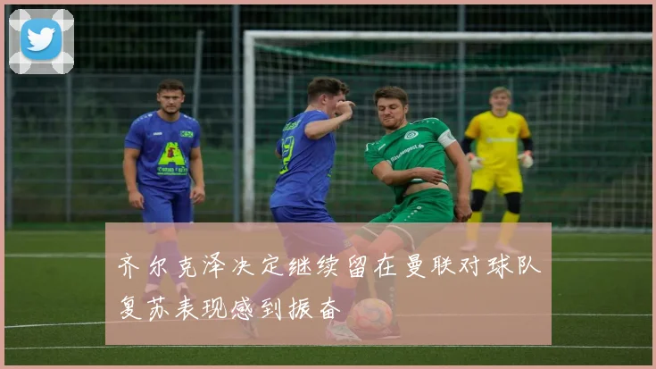 齐尔克泽决定继续留在曼联对球队复苏表现感到振奋