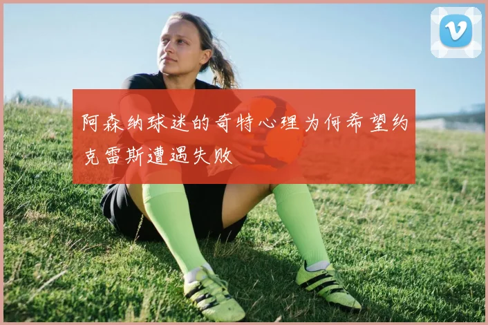 阿森纳球迷的奇特心理为何希望约克雷斯遭遇失败