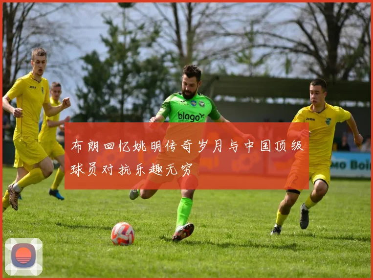 布朗回忆姚明传奇岁月与中国顶级球员对抗乐趣无穷