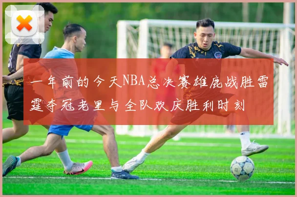 一年前的今天NBA总决赛雄鹿战胜雷霆夺冠老里与全队欢庆胜利时刻